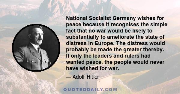 National Socialist Germany wishes for peace because it recognises the simple fact that no war would be likely to substantially to ameliorate the state of distress in Europe. The distress would probably be made the