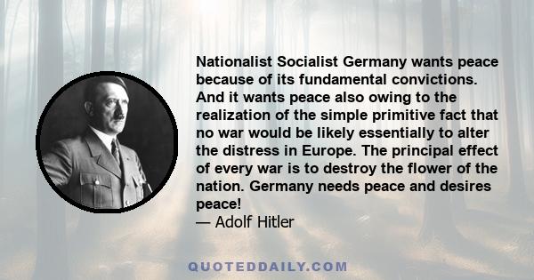 Nationalist Socialist Germany wants peace because of its fundamental convictions. And it wants peace also owing to the realization of the simple primitive fact that no war would be likely essentially to alter the