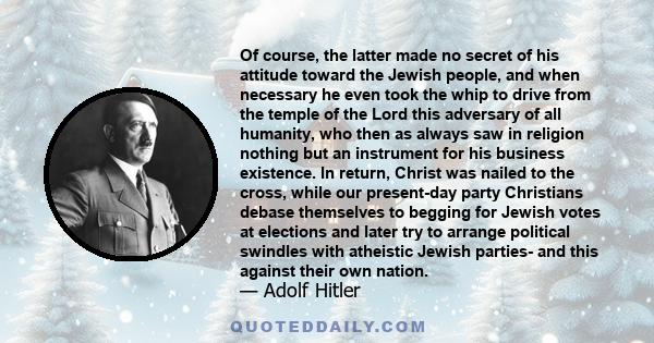 Of course, the latter made no secret of his attitude toward the Jewish people, and when necessary he even took the whip to drive from the temple of the Lord this adversary of all humanity, who then as always saw in