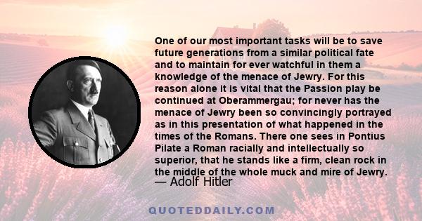 One of our most important tasks will be to save future generations from a similar political fate and to maintain for ever watchful in them a knowledge of the menace of Jewry. For this reason alone it is vital that the