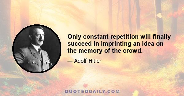 Only constant repetition will finally succeed in imprinting an idea on the memory of the crowd.