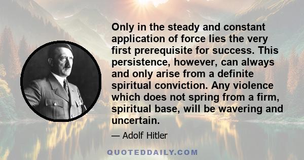 Only in the steady and constant application of force lies the very first prerequisite for success. This persistence, however, can always and only arise from a definite spiritual conviction. Any violence which does not