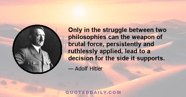 Only in the struggle between two philosophies can the weapon of brutal force, persistently and ruthlessly applied, lead to a decision for the side it supports.