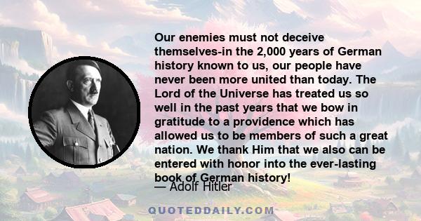 Our enemies must not deceive themselves-in the 2,000 years of German history known to us, our people have never been more united than today. The Lord of the Universe has treated us so well in the past years that we bow