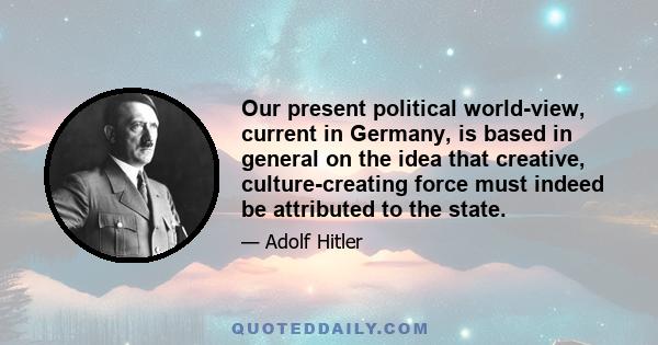 Our present political world-view, current in Germany, is based in general on the idea that creative, culture-creating force must indeed be attributed to the state.