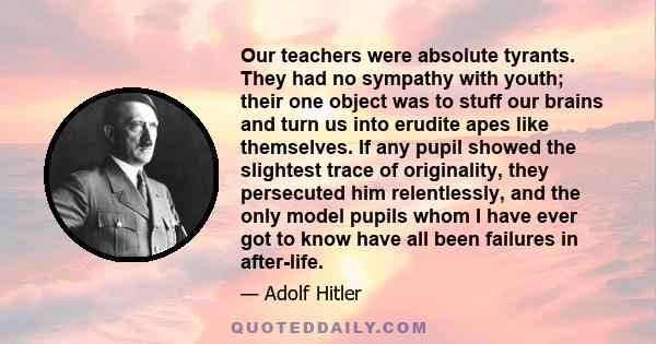 Our teachers were absolute tyrants. They had no sympathy with youth; their one object was to stuff our brains and turn us into erudite apes like themselves. If any pupil showed the slightest trace of originality, they