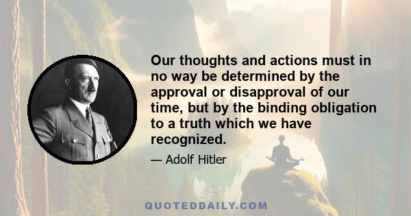 Our thoughts and actions must in no way be determined by the approval or disapproval of our time, but by the binding obligation to a truth which we have recognized.