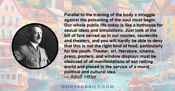 Parallel to the training of the body a struggle against the poisoning of the soul must begin. Our whole public life today is like a hothouse for sexual ideas and simulations. Just look at the bill of fare served up in