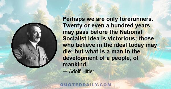 Perhaps we are only forerunners. Twenty or even a hundred years may pass before the National Socialist idea is victorious; those who believe in the ideal today may die: but what is a man in the development of a people,