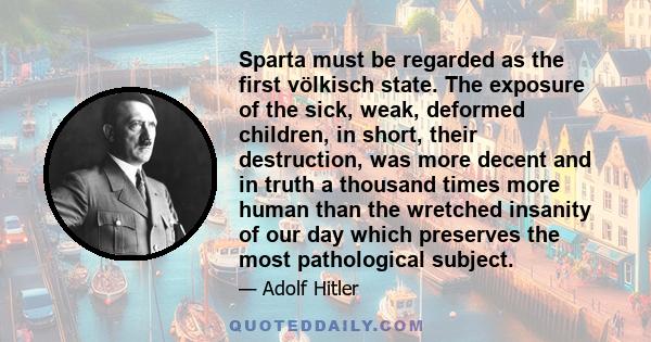 Sparta must be regarded as the first völkisch state. The exposure of the sick, weak, deformed children, in short, their destruction, was more decent and in truth a thousand times more human than the wretched insanity of 