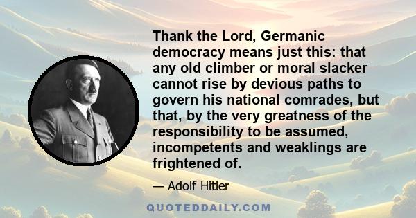 Thank the Lord, Germanic democracy means just this: that any old climber or moral slacker cannot rise by devious paths to govern his national comrades, but that, by the very greatness of the responsibility to be