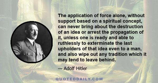 The application of force alone, without support based on a spiritual concept, can never bring about the destruction of an idea or arrest the propagation of it, unless one is ready and able to ruthlessly to exterminate