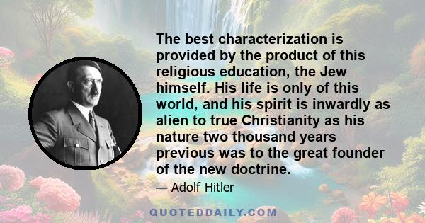 The best characterization is provided by the product of this religious education, the Jew himself. His life is only of this world, and his spirit is inwardly as alien to true Christianity as his nature two thousand