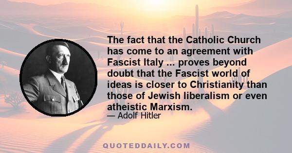 The fact that the Catholic Church has come to an agreement with Fascist Italy ... proves beyond doubt that the Fascist world of ideas is closer to Christianity than those of Jewish liberalism or even atheistic Marxism.