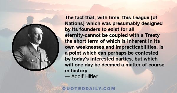 The fact that, with time, this League [of Nations]-which was presumably designed by its founders to exist for all eternity-cannot be coupled with a Treaty the short term of which is inherent in its own weaknesses and