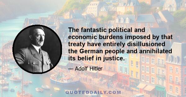 The fantastic political and economic burdens imposed by that treaty have entirely disillusioned the German people and annihilated its belief in justice.