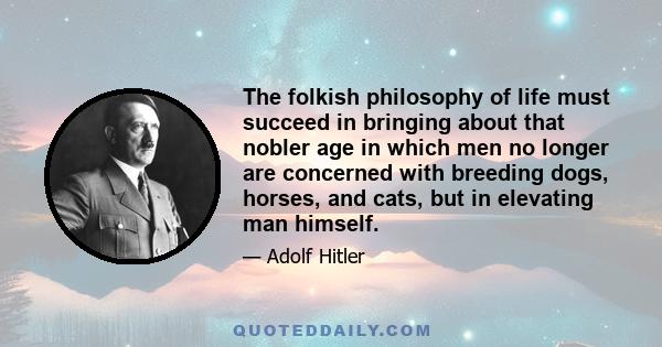 The folkish philosophy of life must succeed in bringing about that nobler age in which men no longer are concerned with breeding dogs, horses, and cats, but in elevating man himself.