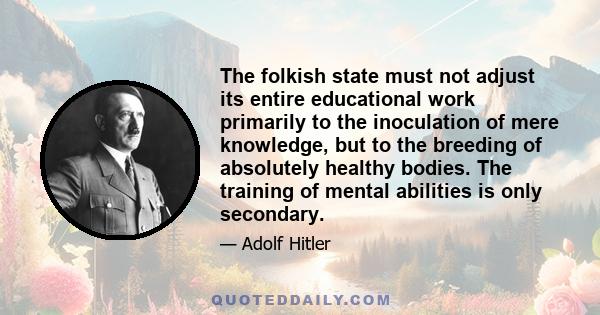 The folkish state must not adjust its entire educational work primarily to the inoculation of mere knowledge, but to the breeding of absolutely healthy bodies. The training of mental abilities is only secondary.