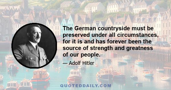 The German countryside must be preserved under all circumstances, for it is and has forever been the source of strength and greatness of our people.