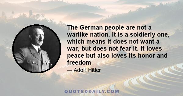 The German people are not a warlike nation. It is a soldierly one, which means it does not want a war, but does not fear it. It loves peace but also loves its honor and freedom