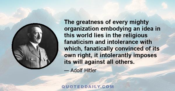 The greatness of every mighty organization embodying an idea in this world lies in the religious fanaticism and intolerance with which, fanatically convinced of its own right, it intolerantly imposes its will against