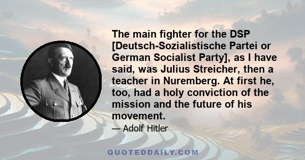 The main fighter for the DSP [Deutsch-Sozialistische Partei or German Socialist Party], as I have said, was Julius Streicher, then a teacher in Nuremberg. At first he, too, had a holy conviction of the mission and the