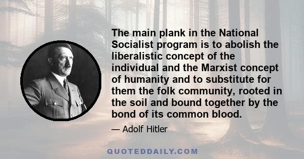 The main plank in the National Socialist program is to abolish the liberalistic concept of the individual and the Marxist concept of humanity and to substitute for them the folk community, rooted in the soil and bound