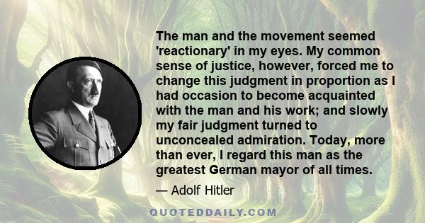 The man and the movement seemed 'reactionary' in my eyes. My common sense of justice, however, forced me to change this judgment in proportion as I had occasion to become acquainted with the man and his work; and slowly 