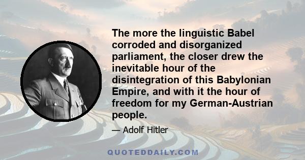 The more the linguistic Babel corroded and disorganized parliament, the closer drew the inevitable hour of the disintegration of this Babylonian Empire, and with it the hour of freedom for my German-Austrian people.