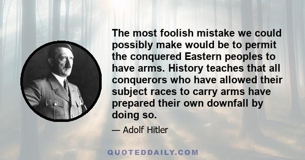 The most foolish mistake we could possibly make would be to permit the conquered Eastern peoples to have arms. History teaches that all conquerors who have allowed their subject races to carry arms have prepared their