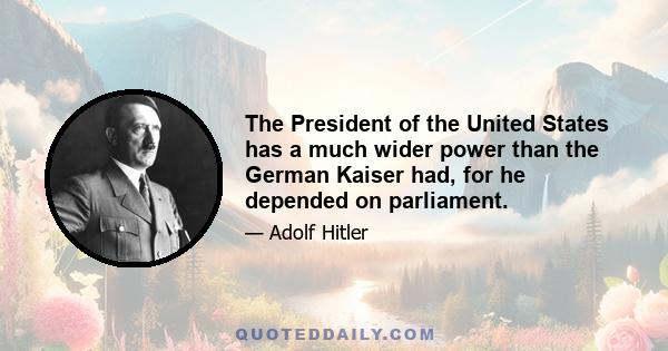 The President of the United States has a much wider power than the German Kaiser had, for he depended on parliament.