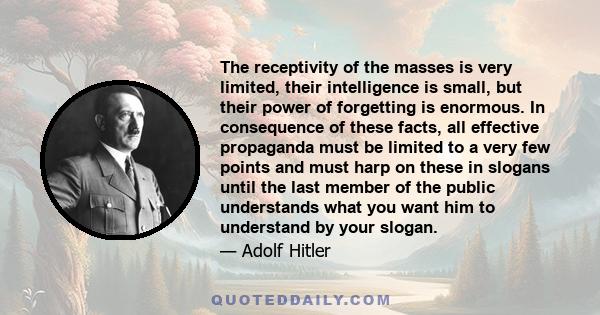 The receptivity of the masses is very limited, their intelligence is small, but their power of forgetting is enormous. In consequence of these facts, all effective propaganda must be limited to a very few points and