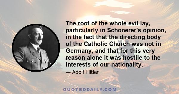 The root of the whole evil lay, particularly in Schonerer's opinion, in the fact that the directing body of the Catholic Church was not in Germany, and that for this very reason alone it was hostile to the interests of