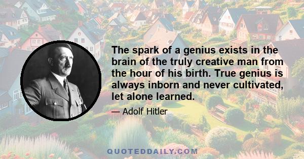 The spark of a genius exists in the brain of the truly creative man from the hour of his birth. True genius is always inborn and never cultivated, let alone learned.