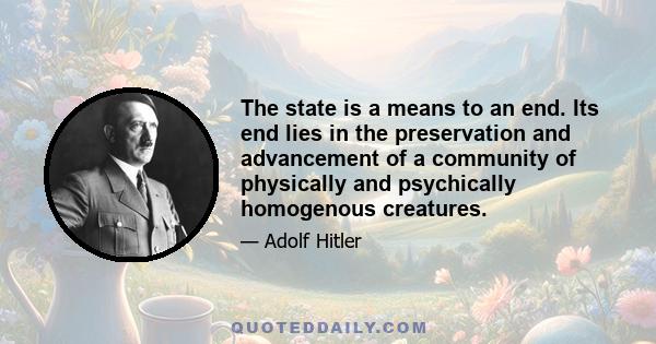 The state is a means to an end. Its end lies in the preservation and advancement of a community of physically and psychically homogenous creatures.