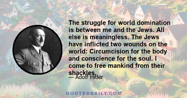 The struggle for world domination is between me and the Jews. All else is meaningless. The Jews have inflicted two wounds on the world: Circumcision for the body and conscience for the soul. I come to free mankind from