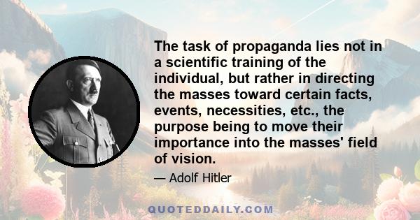 The task of propaganda lies not in a scientific training of the individual, but rather in directing the masses toward certain facts, events, necessities, etc., the purpose being to move their importance into the masses' 