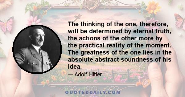 The thinking of the one, therefore, will be determined by eternal truth, the actions of the other more by the practical reality of the moment. The greatness of the one lies in the absolute abstract soundness of his idea.