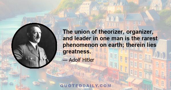 The union of theorizer, organizer, and leader in one man is the rarest phenomenon on earth; therein lies greatness.