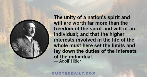 The unity of a nation's spirit and will are worth far more than the freedom of the spirit and will of an individual; and that the higher interests involved in the life of the whole must here set the limits and lay down