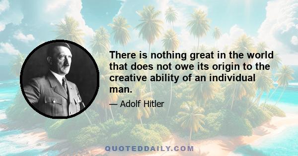 There is nothing great in the world that does not owe its origin to the creative ability of an individual man.