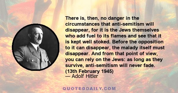 There is, then, no danger in the circumstances that anti-semitism will disappear, for it is the Jews themselves who add fuel to its flames and see that it is kept well stoked. Before the opposition to it can disappear,