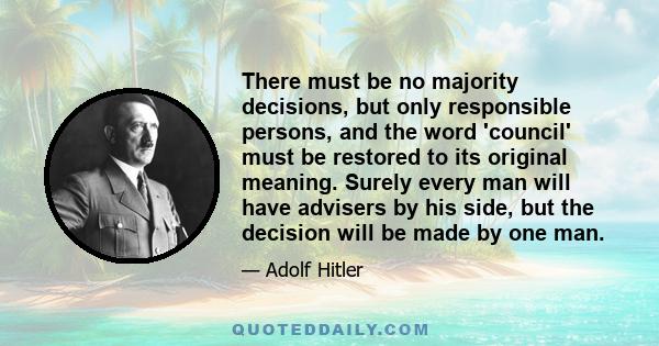 There must be no majority decisions, but only responsible persons, and the word 'council' must be restored to its original meaning. Surely every man will have advisers by his side, but the decision will be made by one