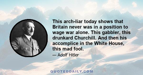 This arch-liar today shows that Britain never was in a position to wage war alone. This gabbler, this drunkard Churchill. And then his accomplice in the White House, this mad fool.