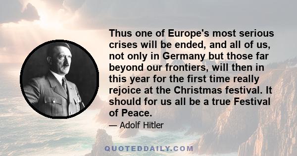 Thus one of Europe's most serious crises will be ended, and all of us, not only in Germany but those far beyond our frontiers, will then in this year for the first time really rejoice at the Christmas festival. It