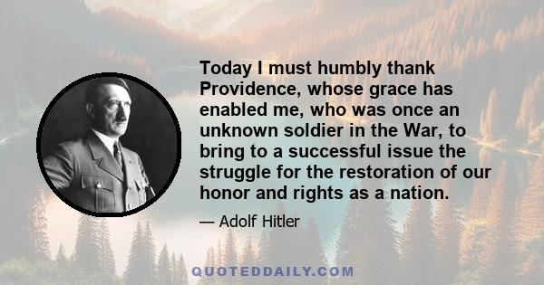 Today I must humbly thank Providence, whose grace has enabled me, who was once an unknown soldier in the War, to bring to a successful issue the struggle for the restoration of our honor and rights as a nation.