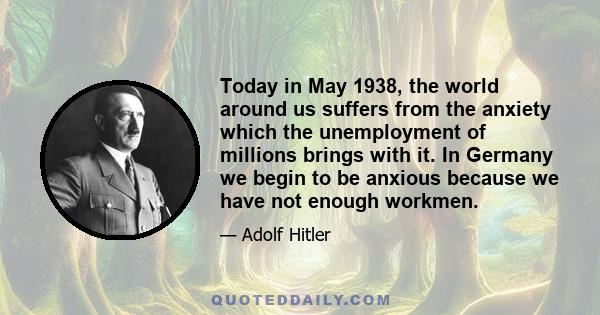 Today in May 1938, the world around us suffers from the anxiety which the unemployment of millions brings with it. In Germany we begin to be anxious because we have not enough workmen.