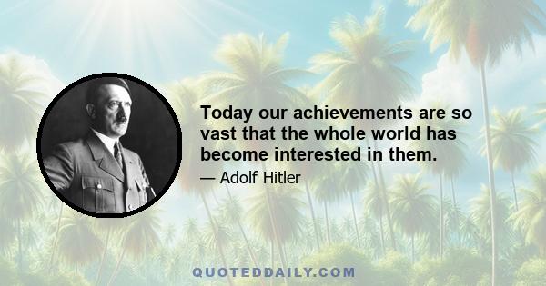 Today our achievements are so vast that the whole world has become interested in them.