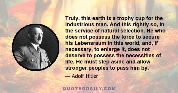 Truly, this earth is a trophy cup for the industrious man. And this rightly so, in the service of natural selection. He who does not possess the force to secure his Lebensraum in this world, and, if necessary, to