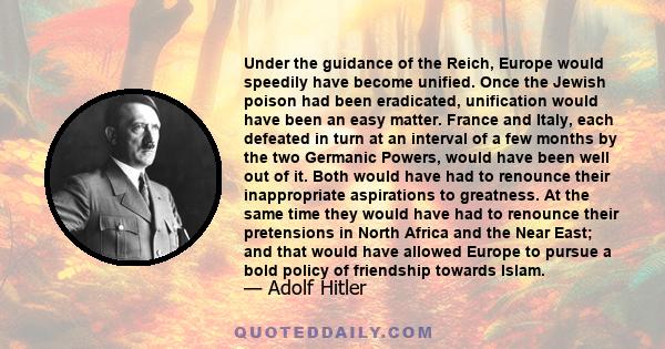 Under the guidance of the Reich, Europe would speedily have become unified. Once the Jewish poison had been eradicated, unification would have been an easy matter. France and Italy, each defeated in turn at an interval